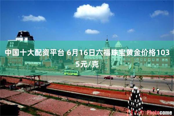 中国十大配资平台 6月16日六福珠宝黄金价格1035元/克