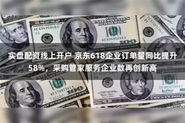 实盘配资线上开户 京东618企业订单量同比提升58%，采购管家服务企业数再创新高