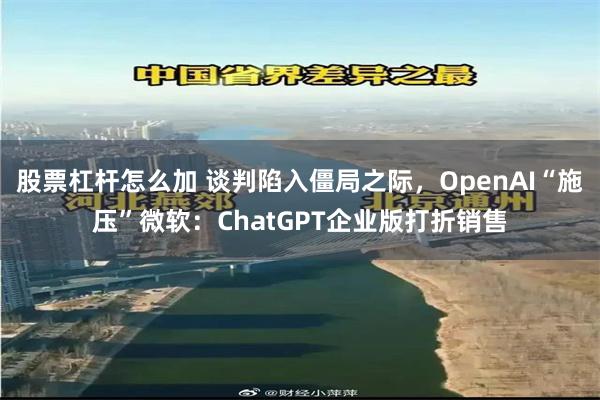 股票杠杆怎么加 谈判陷入僵局之际，OpenAI“施压”微软：ChatGPT企业版打折销售