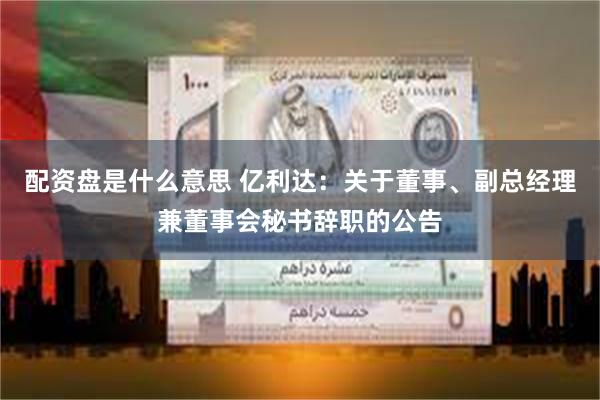 配资盘是什么意思 亿利达：关于董事、副总经理兼董事会秘书辞职的公告