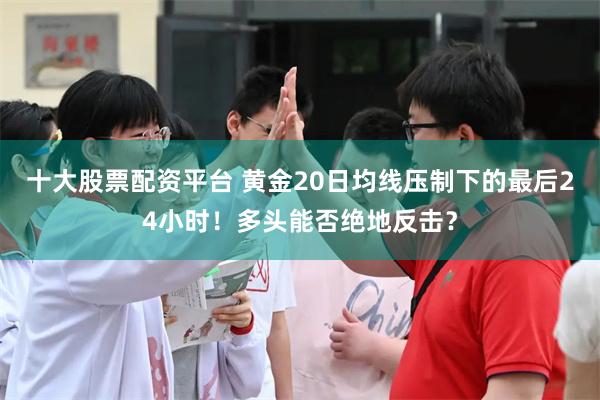 十大股票配资平台 黄金20日均线压制下的最后24小时！多头能否绝地反击？