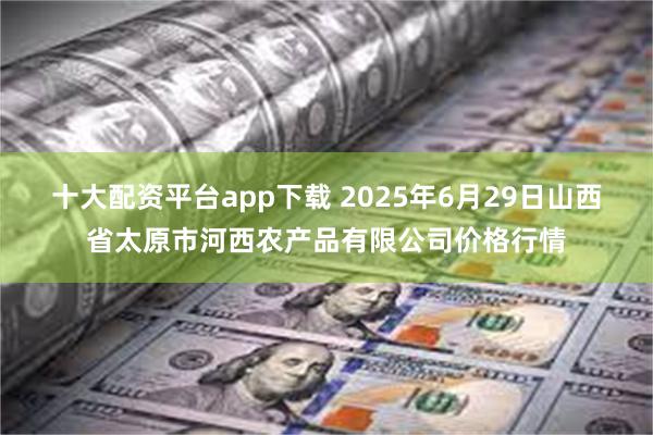 十大配资平台app下载 2025年6月29日山西省太原市河西农产品有限公司价格行情