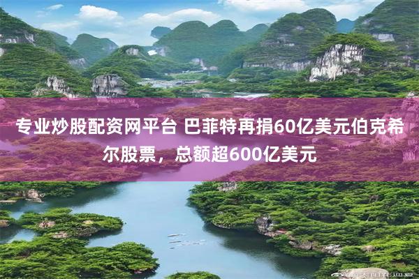 专业炒股配资网平台 巴菲特再捐60亿美元伯克希尔股票，总额超600亿美元