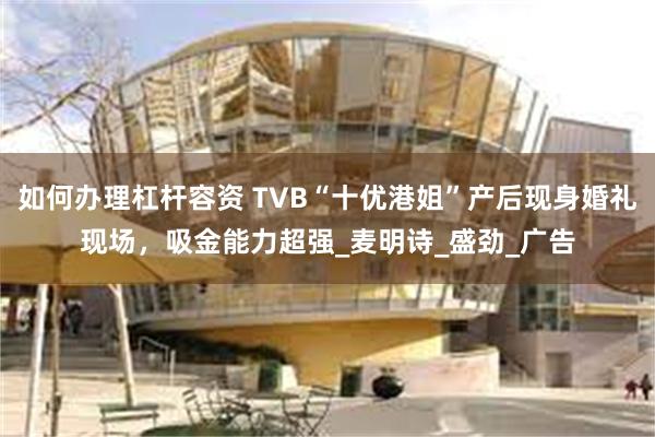 如何办理杠杆容资 TVB“十优港姐”产后现身婚礼现场，吸金能力超强_麦明诗_盛劲_广告