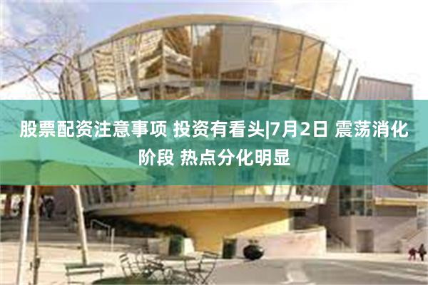 股票配资注意事项 投资有看头|7月2日 震荡消化阶段 热点分化明显