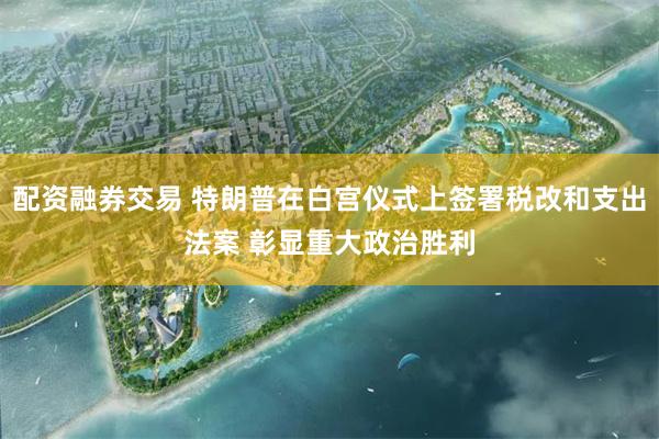 配资融券交易 特朗普在白宫仪式上签署税改和支出法案 彰显重大政治胜利