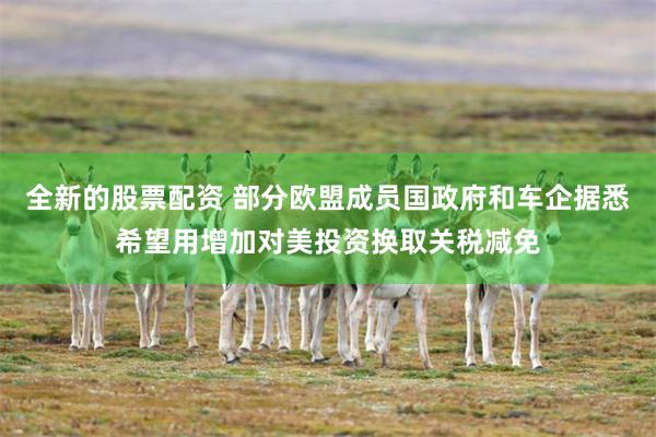 全新的股票配资 部分欧盟成员国政府和车企据悉希望用增加对美投资换取关税减免