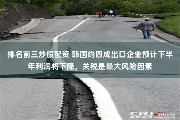 排名前三炒股配资 韩国约四成出口企业预计下半年利润将下降，关税是最大风险因素