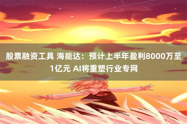 股票融资工具 海能达：预计上半年盈利8000万至1亿元 AI将重塑行业专网