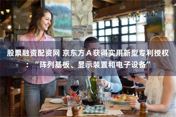 股票融资配资网 京东方Ａ获得实用新型专利授权：“阵列基板、显示装置和电子设备”