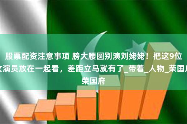 股票配资注意事项 膀大腰圆别演刘姥姥！把这9位女演员放在一起看，差距立马就有了_带着_人物_荣国府