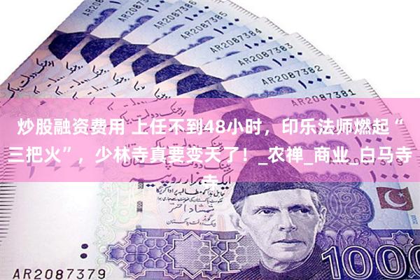 炒股融资费用 上任不到48小时，印乐法师燃起“三把火”，少林寺真要变天了！_农禅_商业_白马寺