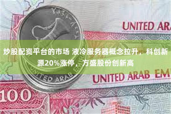 炒股配资平台的市场 液冷服务器概念拉升，科创新源20%涨停，方盛股份创新高