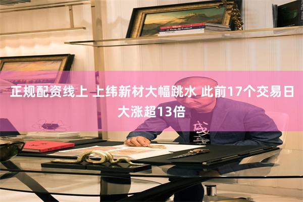 正规配资线上 上纬新材大幅跳水 此前17个交易日大涨超13倍