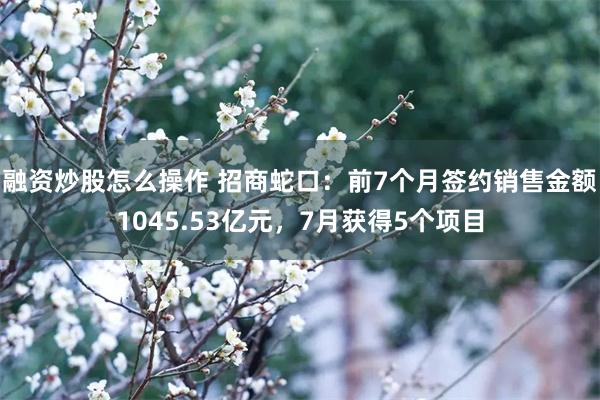 融资炒股怎么操作 招商蛇口：前7个月签约销售金额1045.53亿元，7月获得5个项目