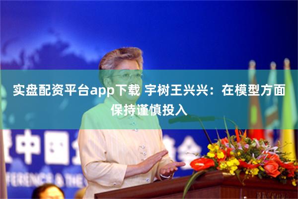 实盘配资平台app下载 宇树王兴兴：在模型方面保持谨慎投入