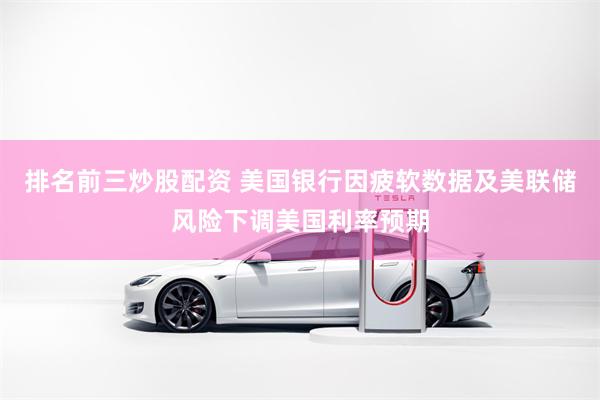 排名前三炒股配资 美国银行因疲软数据及美联储风险下调美国利率预期