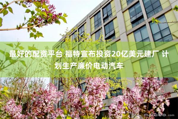 最好的配资平台 福特宣布投资20亿美元建厂 计划生产廉价电动汽车