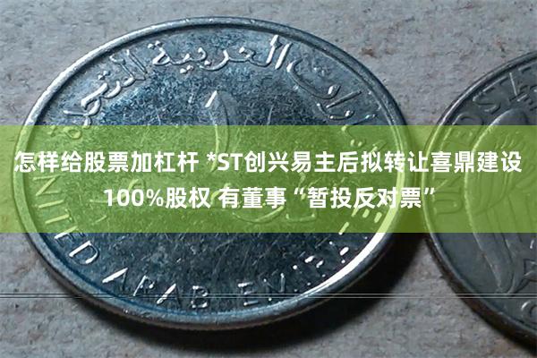 怎样给股票加杠杆 *ST创兴易主后拟转让喜鼎建设100%股权 有董事“暂投反对票”