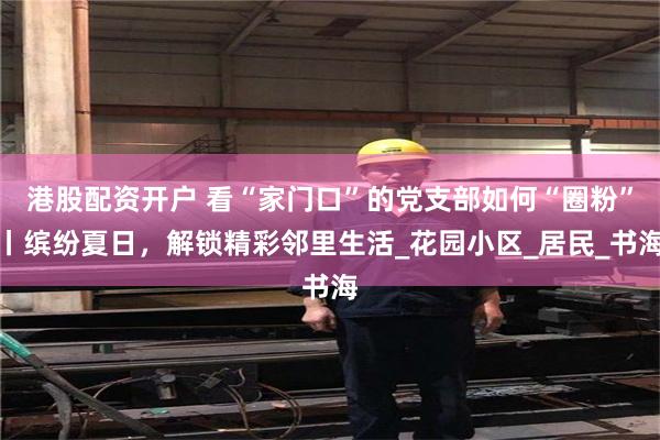 港股配资开户 看“家门口”的党支部如何“圈粉”丨缤纷夏日，解锁精彩邻里生活_花园小区_居民_书海