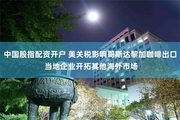 中国股指配资开户 美关税影响哥斯达黎加咖啡出口 当地企业开拓其他海外市场