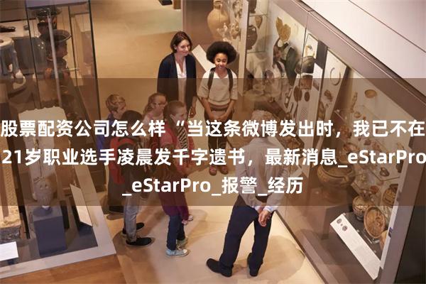 股票配资公司怎么样 “当这条微博发出时，我已不在人世……”21岁职业选手凌晨发千字遗书，最新消息_eStarPro_报警_经历