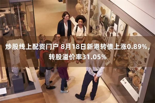 炒股线上配资门户 8月18日新港转债上涨0.89%，转股溢价率31.05%