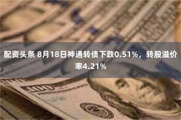 配资头条 8月18日神通转债下跌0.51%，转股溢价率4.21%
