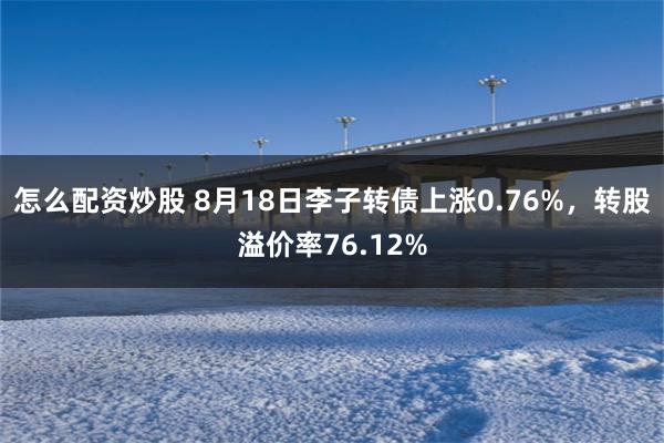 怎么配资炒股 8月18日李子转债上涨0.76%，转股溢价率76.12%
