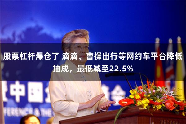 股票杠杆爆仓了 滴滴、曹操出行等网约车平台降低抽成，最低减至22.5%