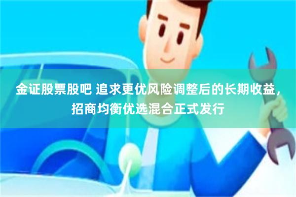 金证股票股吧 追求更优风险调整后的长期收益，招商均衡优选混合正式发行