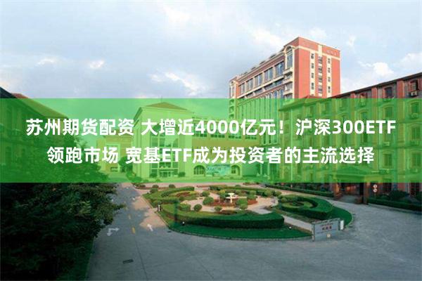 苏州期货配资 大增近4000亿元！沪深300ETF领跑市场 宽基ETF成为投资者的主流选择