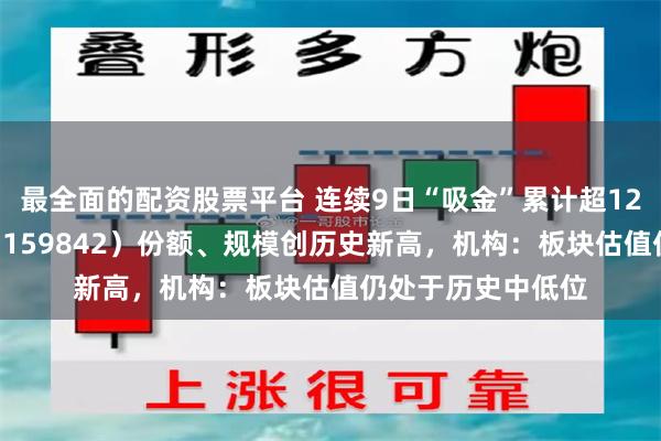 最全面的配资股票平台 连续9日“吸金”累计超12亿元，券商ETF（159842）份额、规模创历史新高，机构：板块估值仍处于历史中低位