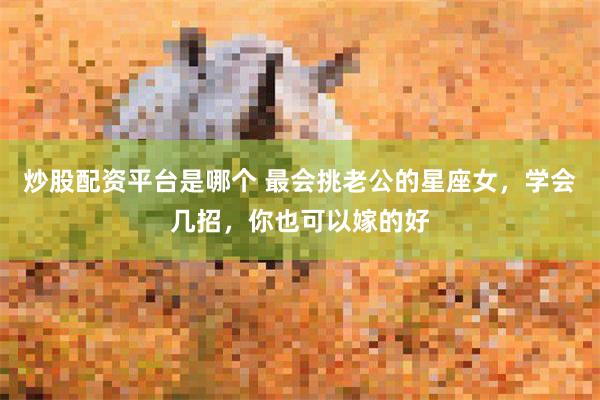 炒股配资平台是哪个 最会挑老公的星座女，学会几招，你也可以嫁的好