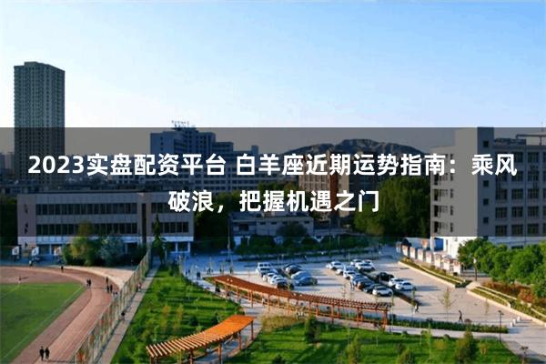 2023实盘配资平台 白羊座近期运势指南：乘风破浪，把握机遇之门