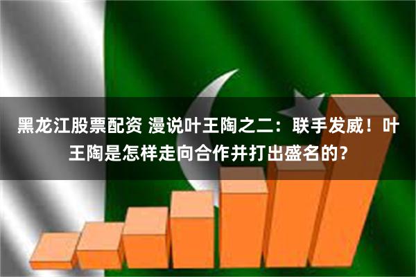 黑龙江股票配资 漫说叶王陶之二：联手发威！叶王陶是怎样走向合作并打出盛名的？