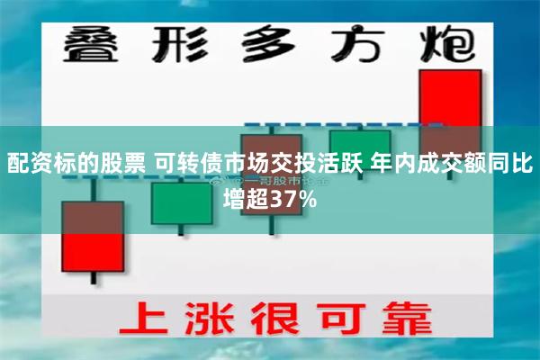 配资标的股票 可转债市场交投活跃 年内成交额同比增超37%