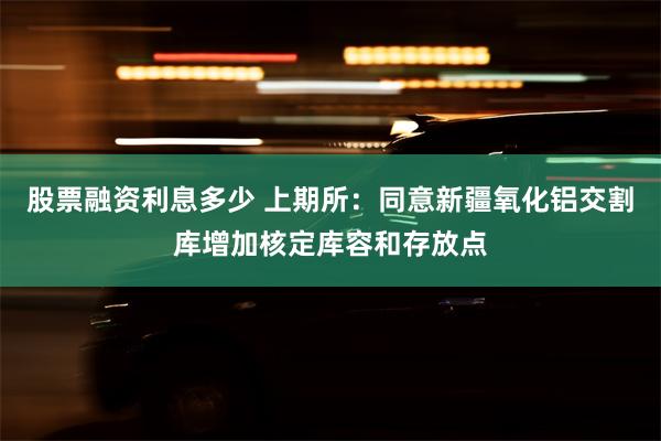 股票融资利息多少 上期所：同意新疆氧化铝交割库增加核定库容和存放点