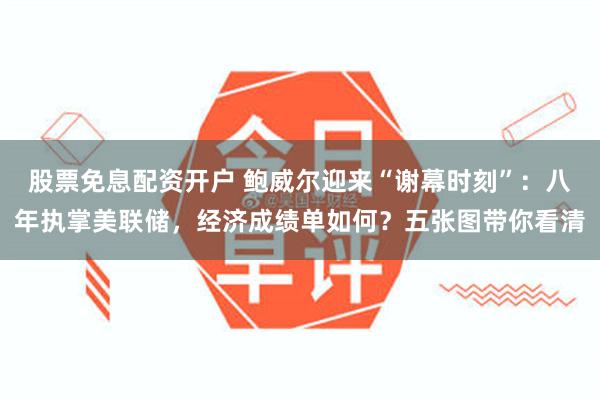 股票免息配资开户 鲍威尔迎来“谢幕时刻”：八年执掌美联储，经济成绩单如何？五张图带你看清