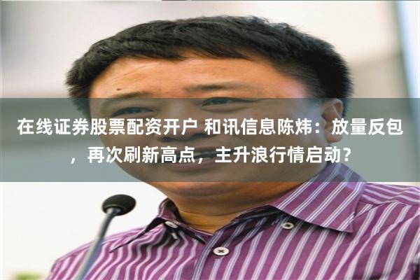 在线证券股票配资开户 和讯信息陈炜：放量反包，再次刷新高点，主升浪行情启动？