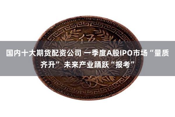 国内十大期货配资公司 一季度A股IPO市场“量质齐升” 未来产业踊跃“报考”