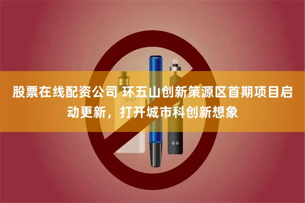 股票在线配资公司 环五山创新策源区首期项目启动更新，打开城市科创新想象