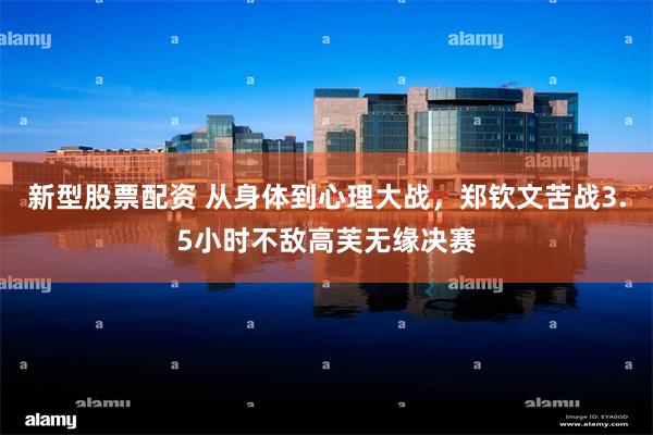 新型股票配资 从身体到心理大战，郑钦文苦战3.5小时不敌高芙无缘决赛