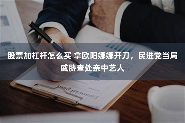 股票加杠杆怎么买 拿欧阳娜娜开刀，民进党当局威胁查处亲中艺人