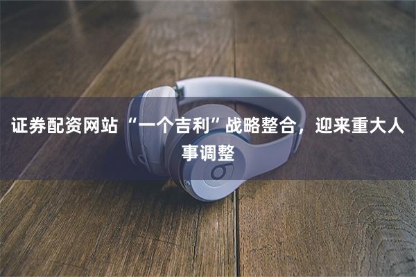 证券配资网站 “一个吉利”战略整合，迎来重大人事调整