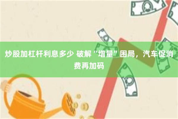 炒股加杠杆利息多少 破解“增量”困局，汽车促消费再加码