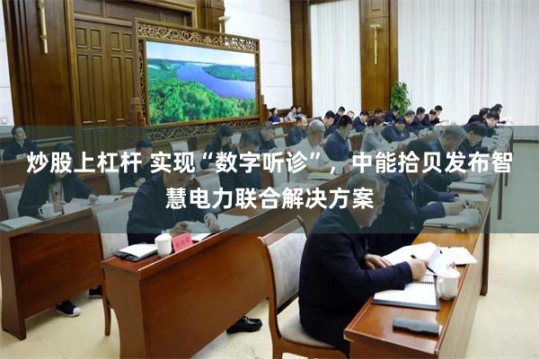 炒股上杠杆 实现“数字听诊”，中能拾贝发布智慧电力联合解决方案