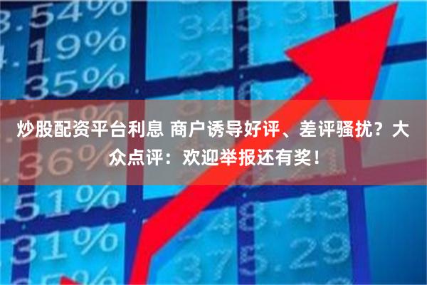 炒股配资平台利息 商户诱导好评、差评骚扰？大众点评：欢迎举报还有奖！