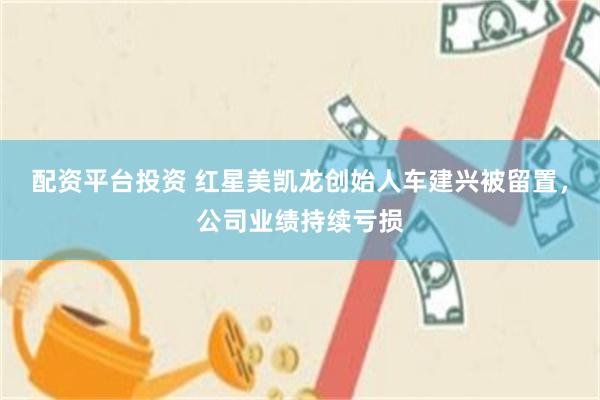 配资平台投资 红星美凯龙创始人车建兴被留置，公司业绩持续亏损