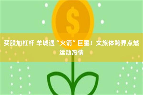 买股加杠杆 羊城遇“火箭”巨星！文旅体跨界点燃运动热情